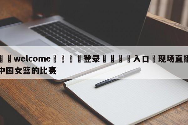 ⚛️welcome👎登录🆚入口✋现场直播中国女篮的比赛