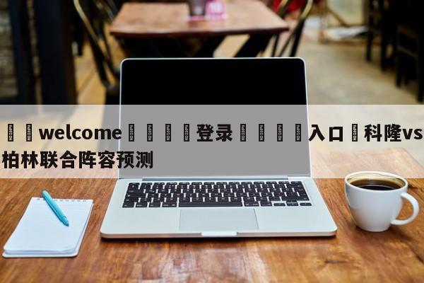 ⚛️welcome👎登录🆚入口✋科隆vs柏林联合阵容预测