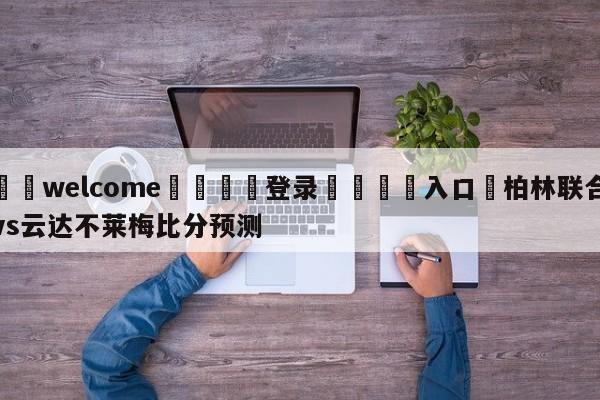 ⚛️welcome👎登录🆚入口✋柏林联合vs云达不莱梅比分预测