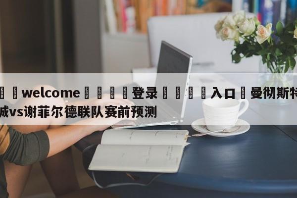 ⚛️welcome👎登录🆚入口✋曼彻斯特城vs谢菲尔德联队赛前预测