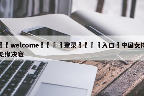 ⚛️welcome👎登录🆚入口✋中国女排无缘决赛