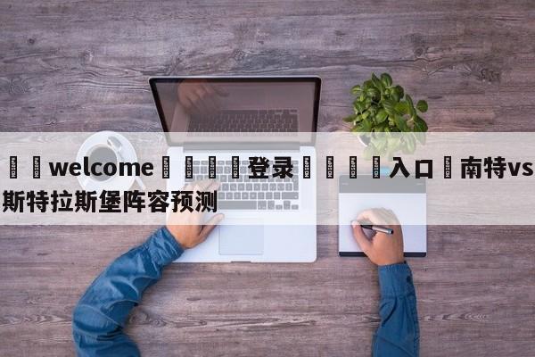 ⚛️welcome👎登录🆚入口✋南特vs斯特拉斯堡阵容预测