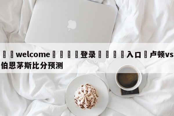 ⚛️welcome👎登录🆚入口✋卢顿vs伯恩茅斯比分预测