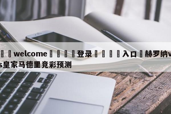 ⚛️welcome👎登录🆚入口✋赫罗纳vs皇家马德里竞彩预测