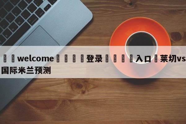 ⚛️welcome👎登录🆚入口✋莱切vs国际米兰预测