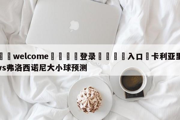 ⚛️welcome👎登录🆚入口✋卡利亚里vs弗洛西诺尼大小球预测