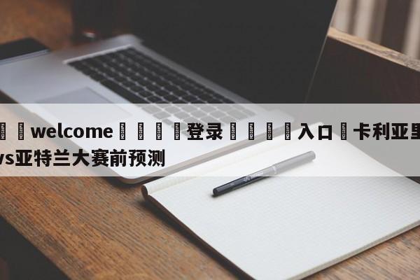 ⚛️welcome👎登录🆚入口✋卡利亚里vs亚特兰大赛前预测