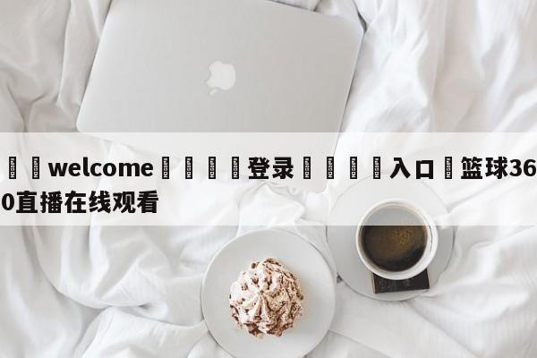 ⚛️welcome👎登录🆚入口✋篮球360直播在线观看