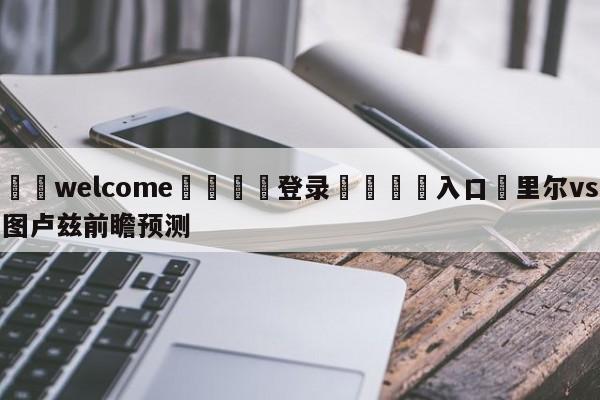 ⚛️welcome👎登录🆚入口✋里尔vs图卢兹前瞻预测