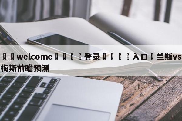 ⚛️welcome👎登录🆚入口✋兰斯vs梅斯前瞻预测