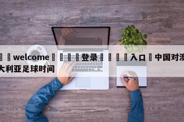 ⚛️welcome👎登录🆚入口✋中国对澳大利亚足球时间