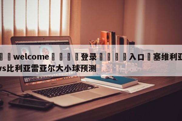 ⚛️welcome👎登录🆚入口✋塞维利亚vs比利亚雷亚尔大小球预测