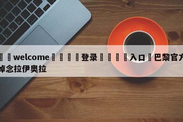 ⚛️welcome👎登录🆚入口✋巴黎官方悼念拉伊奥拉