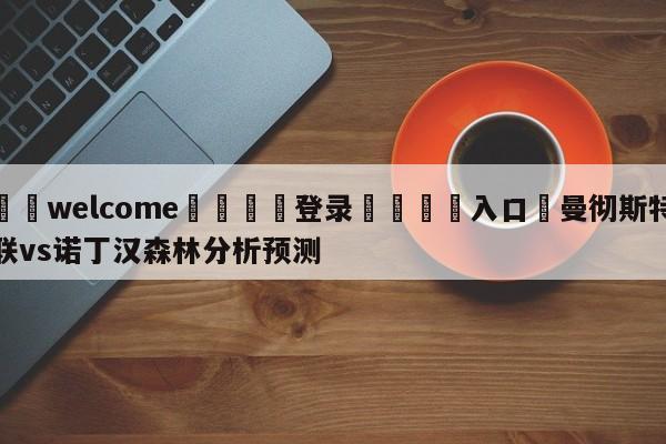 ⚛️welcome👎登录🆚入口✋曼彻斯特联vs诺丁汉森林分析预测