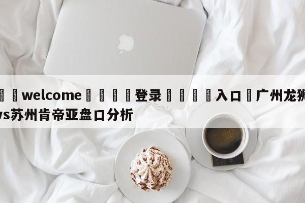 ⚛️welcome👎登录🆚入口✋广州龙狮vs苏州肯帝亚盘口分析