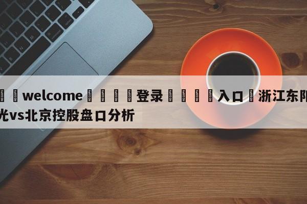 ⚛️welcome👎登录🆚入口✋浙江东阳光vs北京控股盘口分析