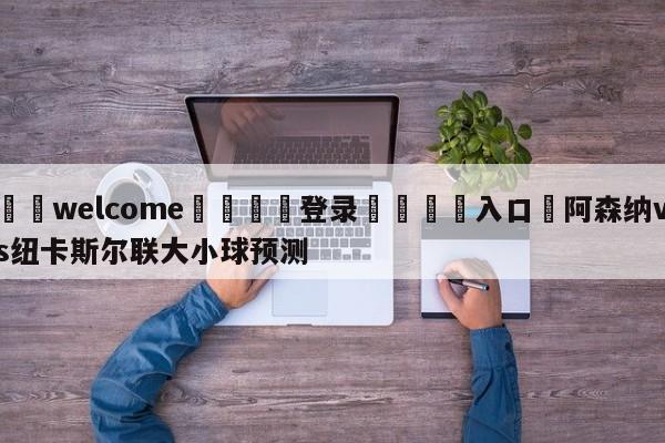 ⚛️welcome👎登录🆚入口✋阿森纳vs纽卡斯尔联大小球预测