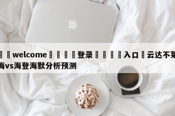 ⚛️welcome👎登录🆚入口✋云达不莱梅vs海登海默分析预测