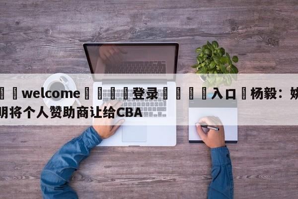 ⚛️welcome👎登录🆚入口✋杨毅：姚明将个人赞助商让给CBA