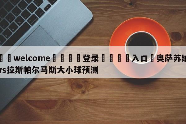 ⚛️welcome👎登录🆚入口✋奥萨苏纳vs拉斯帕尔马斯大小球预测