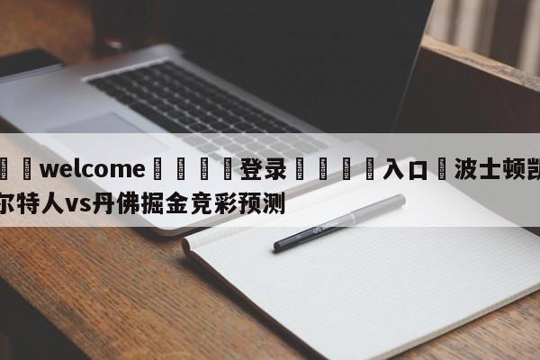 ⚛️welcome👎登录🆚入口✋波士顿凯尔特人vs丹佛掘金竞彩预测