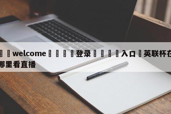 ⚛️welcome👎登录🆚入口✋英联杯在哪里看直播