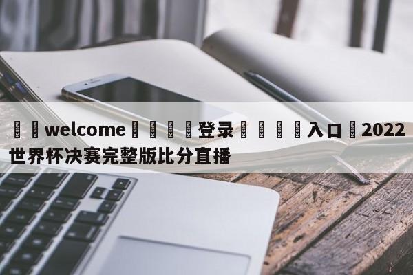 ⚛️welcome👎登录🆚入口✋2022世界杯决赛完整版比分直播