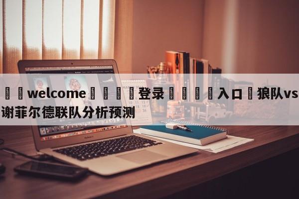 ⚛️welcome👎登录🆚入口✋狼队vs谢菲尔德联队分析预测