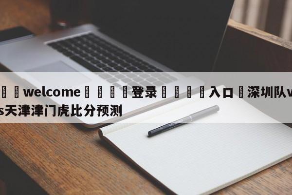 ⚛️welcome👎登录🆚入口✋深圳队vs天津津门虎比分预测