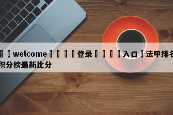 ⚛️welcome👎登录🆚入口✋法甲排名积分榜最新比分