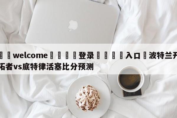 ⚛️welcome👎登录🆚入口✋波特兰开拓者vs底特律活塞比分预测