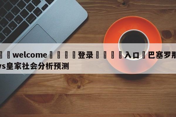 ⚛️welcome👎登录🆚入口✋巴塞罗那vs皇家社会分析预测