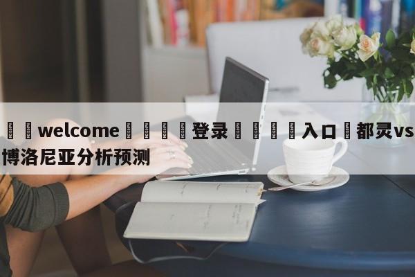 ⚛️welcome👎登录🆚入口✋都灵vs博洛尼亚分析预测