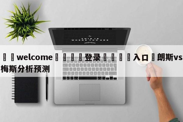 ⚛️welcome👎登录🆚入口✋朗斯vs梅斯分析预测