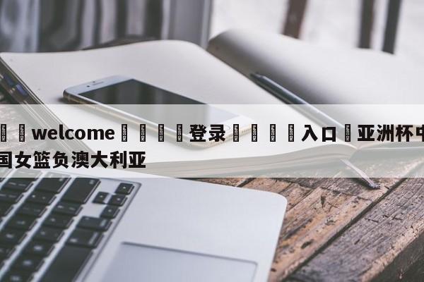 ⚛️welcome👎登录🆚入口✋亚洲杯中国女篮负澳大利亚