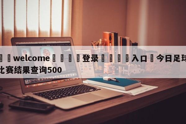 ⚛️welcome👎登录🆚入口✋今日足球比赛结果查询500