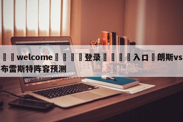 ⚛️welcome👎登录🆚入口✋朗斯vs布雷斯特阵容预测