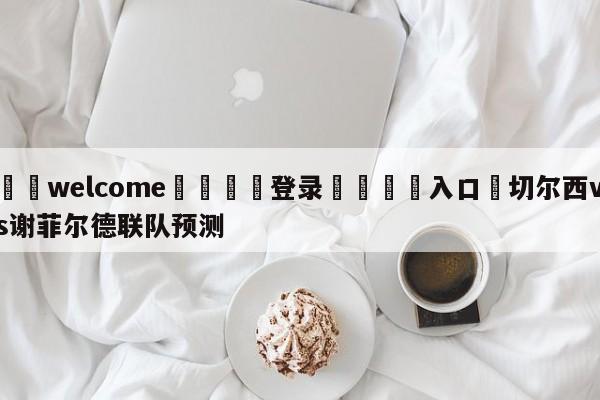 ⚛️welcome👎登录🆚入口✋切尔西vs谢菲尔德联队预测