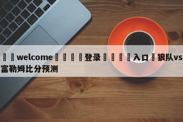 ⚛️welcome👎登录🆚入口✋狼队vs富勒姆比分预测