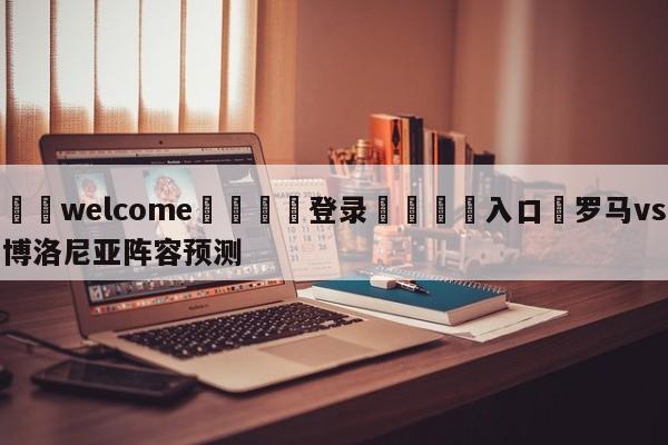 ⚛️welcome👎登录🆚入口✋罗马vs博洛尼亚阵容预测