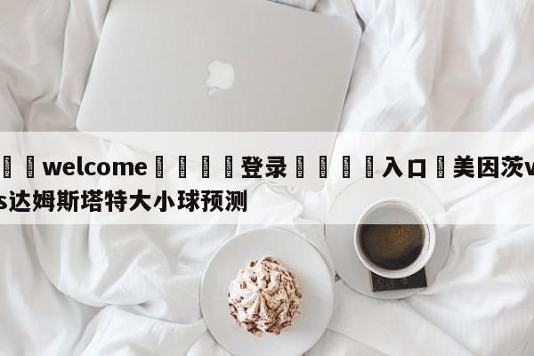 ⚛️welcome👎登录🆚入口✋美因茨vs达姆斯塔特大小球预测