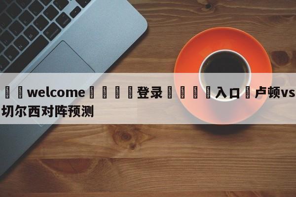 ⚛️welcome👎登录🆚入口✋卢顿vs切尔西对阵预测