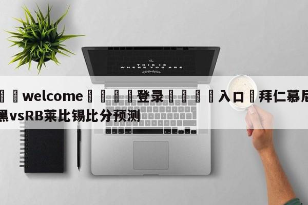 ⚛️welcome👎登录🆚入口✋拜仁慕尼黑vsRB莱比锡比分预测