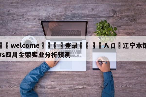 ⚛️welcome👎登录🆚入口✋辽宁本钢vs四川金荣实业分析预测