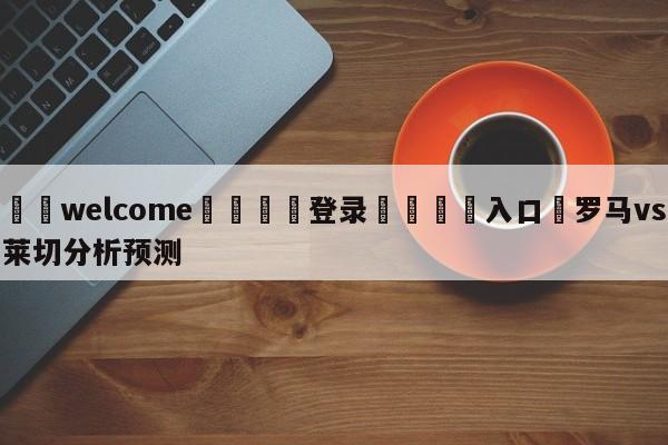 ⚛️welcome👎登录🆚入口✋罗马vs莱切分析预测