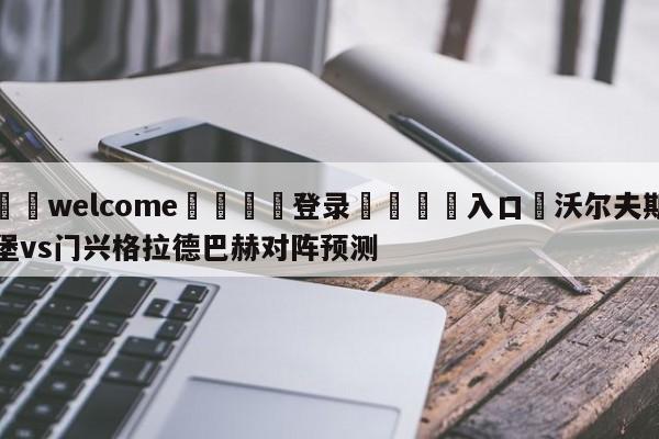 ⚛️welcome👎登录🆚入口✋沃尔夫斯堡vs门兴格拉德巴赫对阵预测