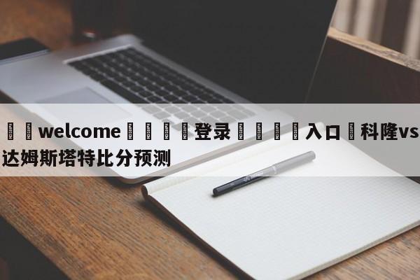 ⚛️welcome👎登录🆚入口✋科隆vs达姆斯塔特比分预测