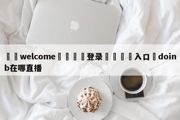 ⚛️welcome👎登录🆚入口✋doinb在哪直播