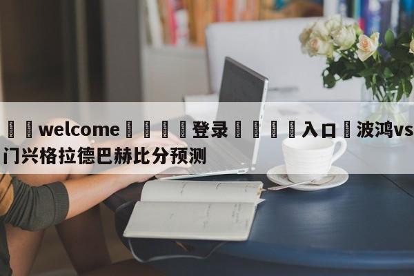 ⚛️welcome👎登录🆚入口✋波鸿vs门兴格拉德巴赫比分预测