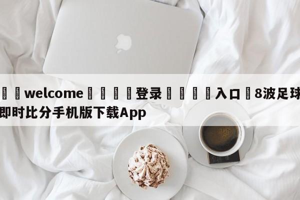 ⚛️welcome👎登录🆚入口✋8波足球即时比分手机版下载App